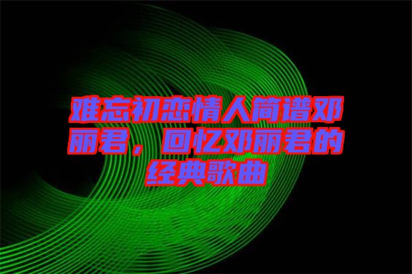 難忘初戀情人簡(jiǎn)譜鄧麗君，回憶鄧麗君的經(jīng)典歌曲