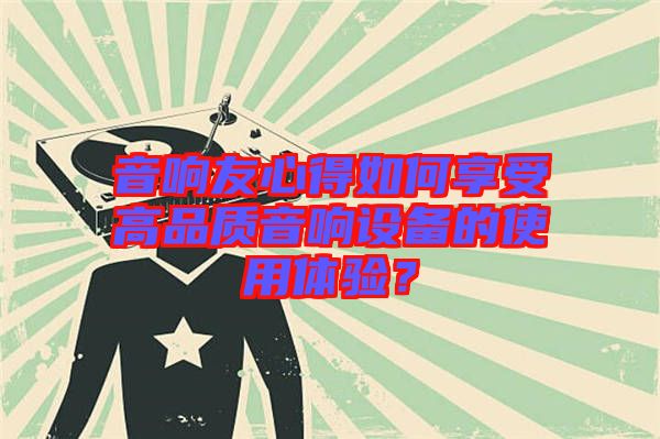 音響友心得如何享受高品質(zhì)音響設(shè)備的使用體驗(yàn)？