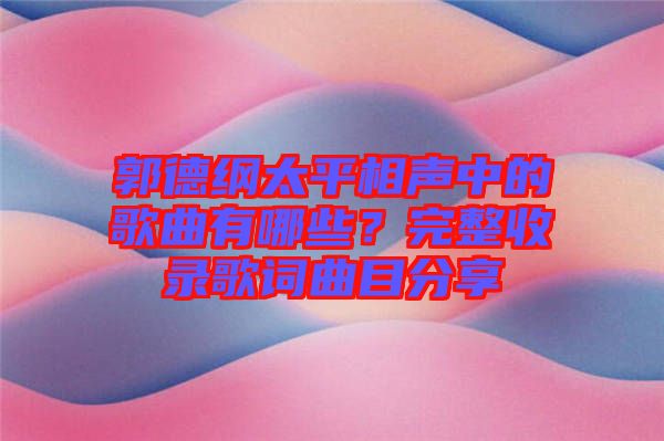 郭德綱太平相聲中的歌曲有哪些？完整收錄歌詞曲目分享
