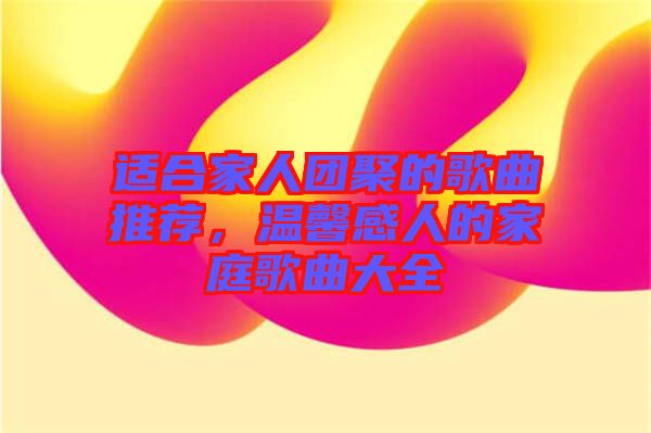 適合家人團聚的歌曲推薦，溫馨感人的家庭歌曲大全