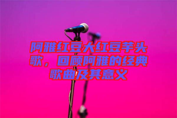 阿雅紅豆大紅豆芋頭歌，回顧阿雅的經典歌曲及其意義