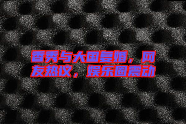 香秀與大國(guó)復(fù)婚，網(wǎng)友熱議，娛樂圈震動(dòng)
