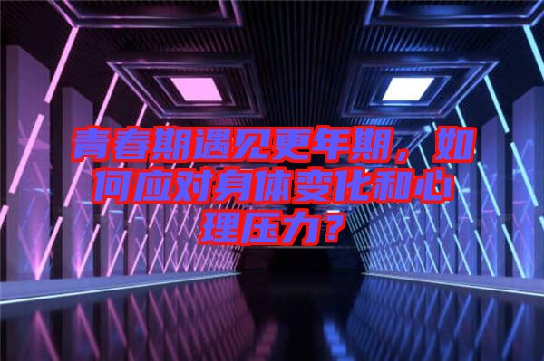 青春期遇見更年期，如何應對身體變化和心理壓力？