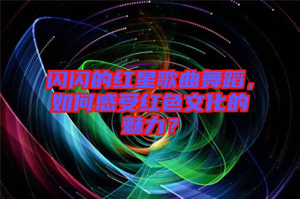 閃閃的紅星歌曲舞蹈，如何感受紅色文化的魅力？
