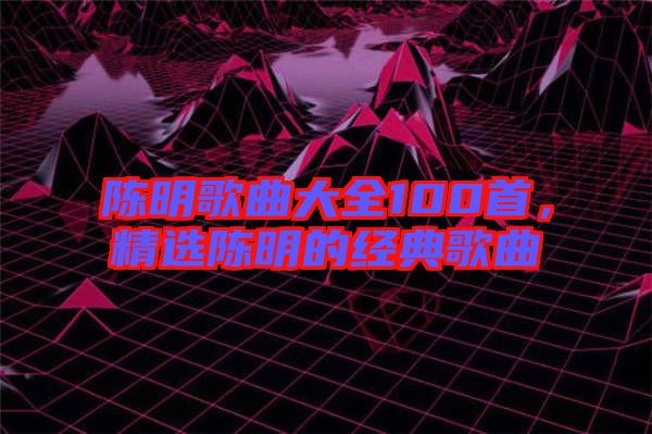 陳明歌曲大全100首，精選陳明的經(jīng)典歌曲