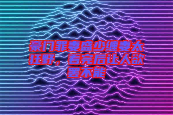 豪門(mén)罪妻盛少纏妻太狂野，看完后讓人欲罷不能