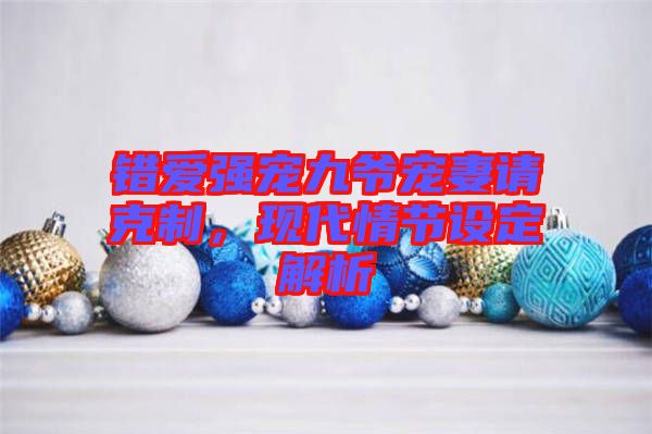 錯(cuò)愛強(qiáng)寵九爺寵妻請(qǐng)克制，現(xiàn)代情節(jié)設(shè)定解析