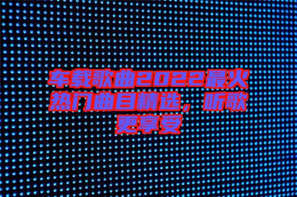 車載歌曲2022最火熱門曲目精選，聽歌更享受