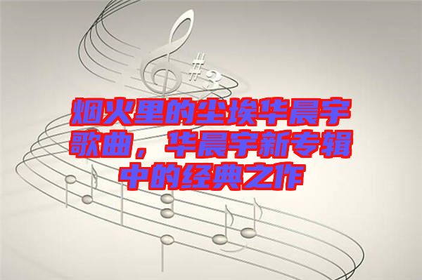 煙火里的塵埃華晨宇歌曲，華晨宇新專輯中的經(jīng)典之作