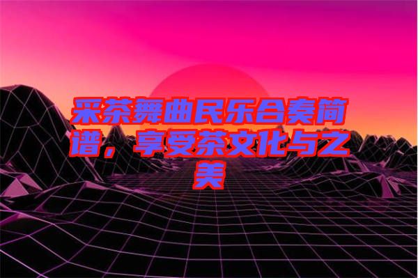 采茶舞曲民樂合奏簡(jiǎn)譜，享受茶文化與之美