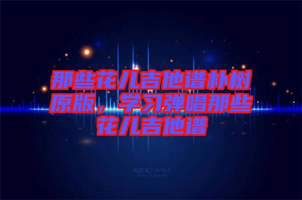 那些花兒吉他譜樸樹原版，學(xué)習(xí)彈唱那些花兒吉他譜