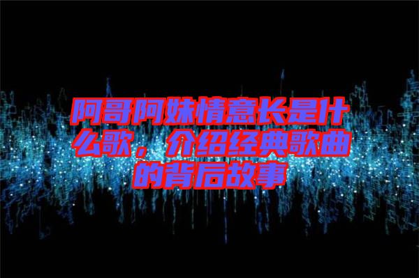 阿哥阿妹情意長是什么歌，介紹經(jīng)典歌曲的背后故事