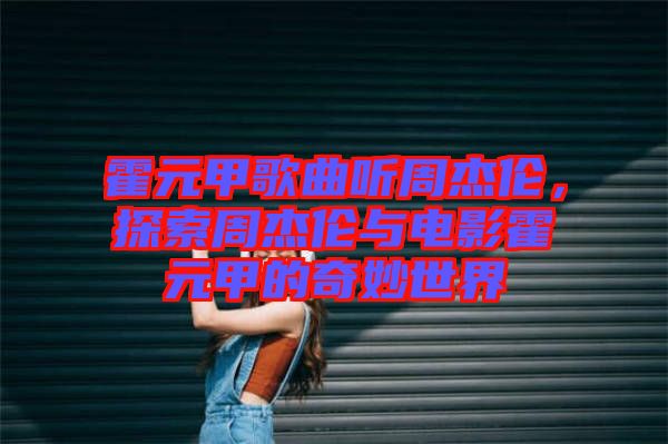霍元甲歌曲聽(tīng)周杰倫，探索周杰倫與電影霍元甲的奇妙世界