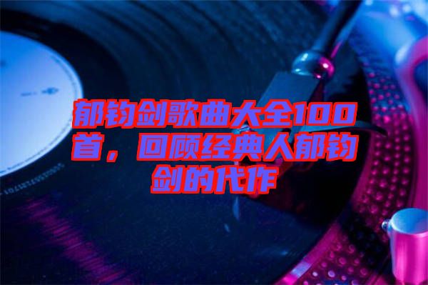 郁鈞劍歌曲大全100首，回顧經(jīng)典人郁鈞劍的代作