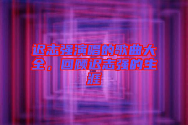 遲志強(qiáng)演唱的歌曲大全，回顧遲志強(qiáng)的生涯