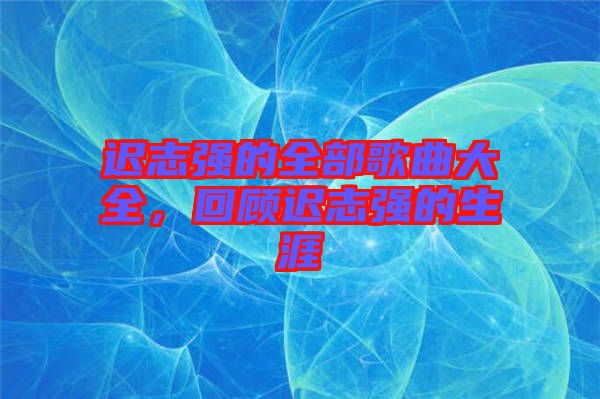 遲志強(qiáng)的全部歌曲大全，回顧遲志強(qiáng)的生涯