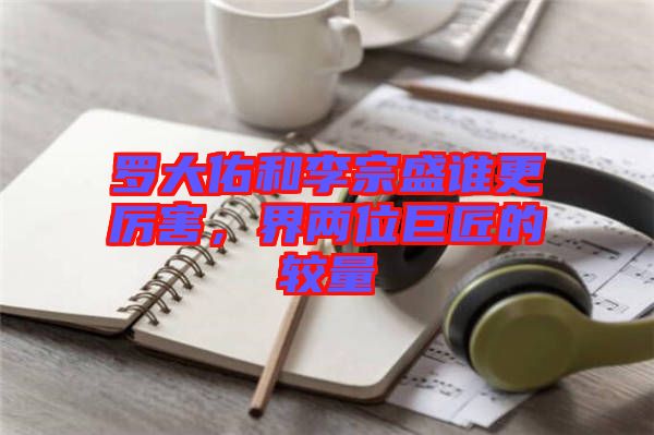 羅大佑和李宗盛誰(shuí)更厲害，界兩位巨匠的較量