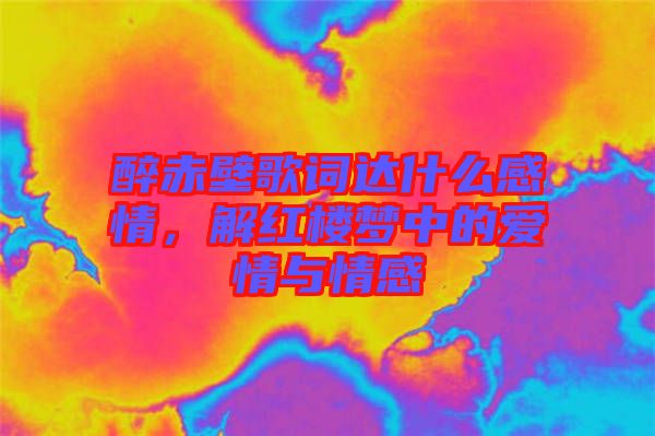 醉赤壁歌詞達什么感情，解紅樓夢中的愛情與情感