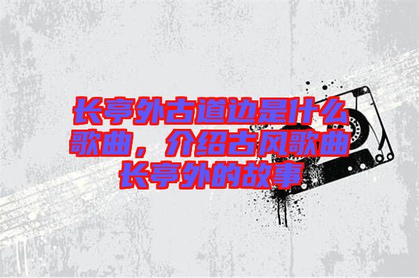 長亭外古道邊是什么歌曲，介紹古風歌曲長亭外的故事