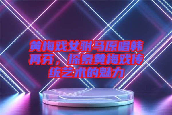 黃梅戲女駙馬原唱韓再芬，探索黃梅戲傳統(tǒng)藝術(shù)的魅力