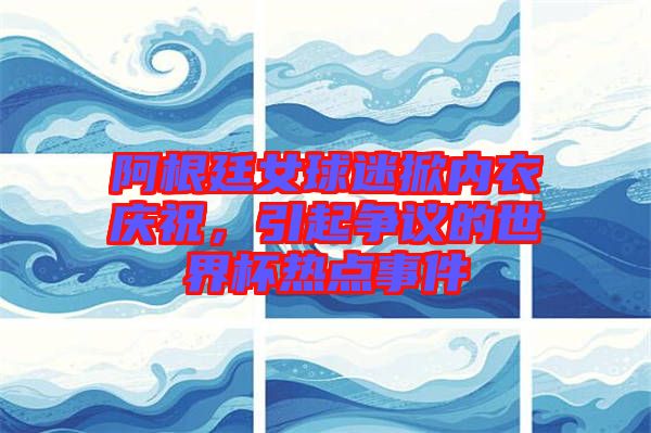 阿根廷女球迷掀內(nèi)衣慶祝，引起爭議的世界杯熱點(diǎn)事件