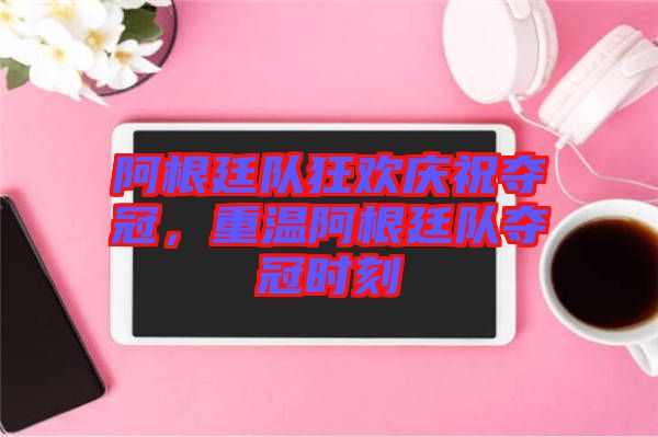 阿根廷隊(duì)狂歡慶祝奪冠，重溫阿根廷隊(duì)奪冠時(shí)刻