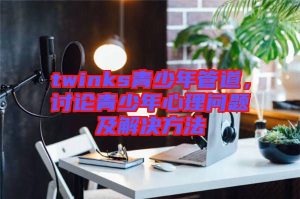 twinks青少年管道，討論青少年心理問題及解決方法