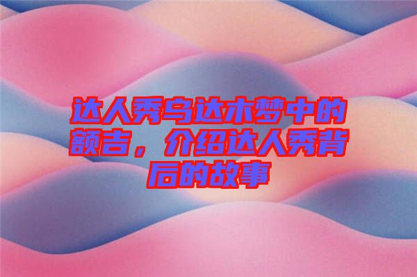 達人秀烏達木夢中的額吉，介紹達人秀背后的故事