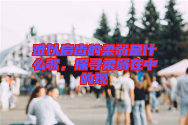 難以啟齒的柔弱是什么歌，探尋柔弱在中的現(xiàn)