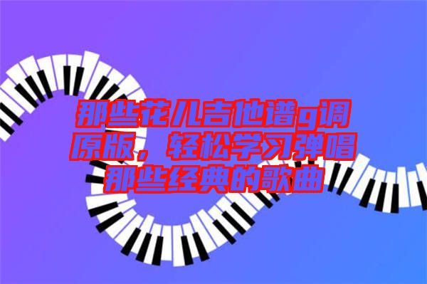 那些花兒吉他譜g調(diào)原版，輕松學(xué)習(xí)彈唱那些經(jīng)典的歌曲