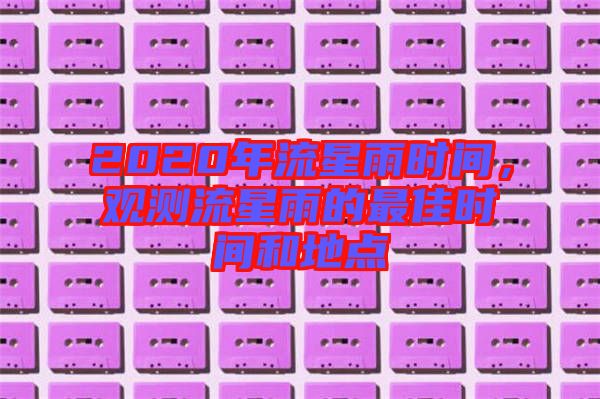 2020年流星雨時(shí)間，觀測(cè)流星雨的最佳時(shí)間和地點(diǎn)