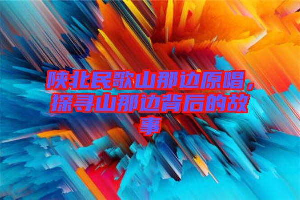 陜北民歌山那邊原唱，探尋山那邊背后的故事