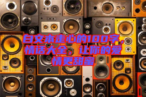 白文本走心的100字，情話大全，讓你的愛(ài)情更甜蜜