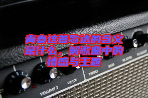 青春這首歌達的含義是什么，解歌曲中的情感與主題