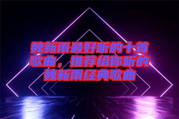 魏新雨最好聽的十首歌曲，推薦給你聽的魏新雨經(jīng)典歌曲