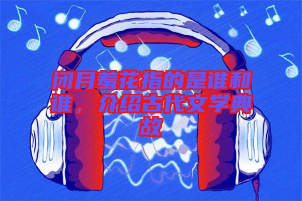閉月羞花指的是誰和誰，介紹古代文學(xué)典故