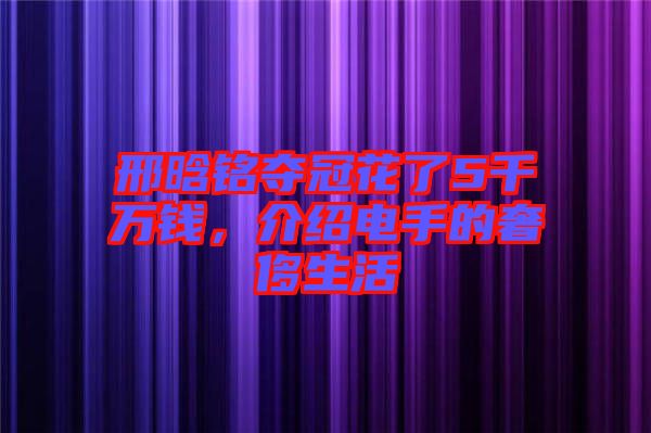 邢晗銘奪冠花了5千萬(wàn)錢，介紹電手的奢侈生活